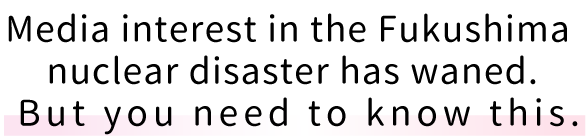 Media interest in the Fukushima nuclear disaster has waned. But you need to know this.